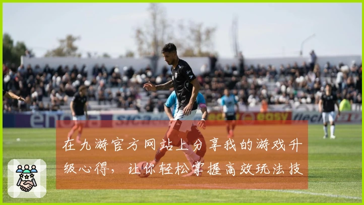 在九游官方网站上分享我的游戏升级心得，让你轻松掌握高效玩法技巧