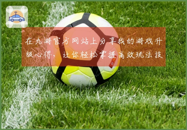 在九游官方网站上分享我的游戏升级心得，让你轻松掌握高效玩法技巧