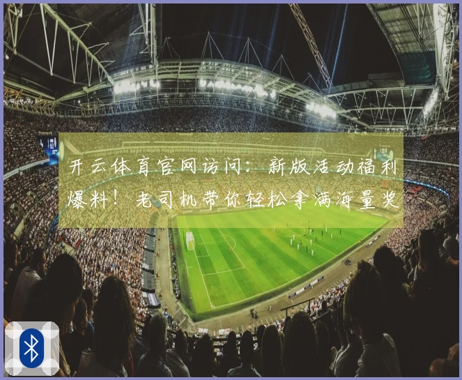 开云体育官网访问：新版活动福利爆料！老司机带你轻松拿满海量奖励